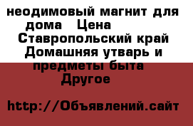 неодимовый магнит для дома › Цена ­ 1 700 - Ставропольский край Домашняя утварь и предметы быта » Другое   